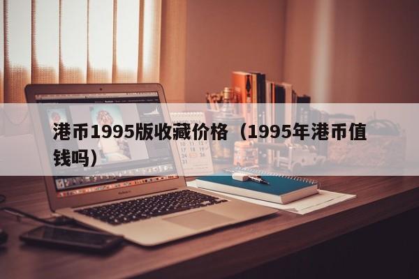 港币1995版收藏价格（1995年港币值钱吗）