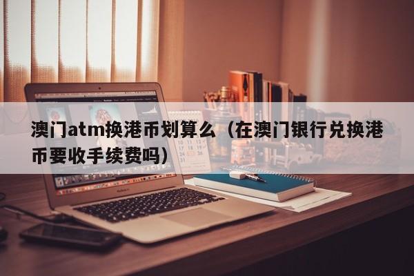 澳门atm换港币划算么（在澳门银行兑换港币要收手续费吗）