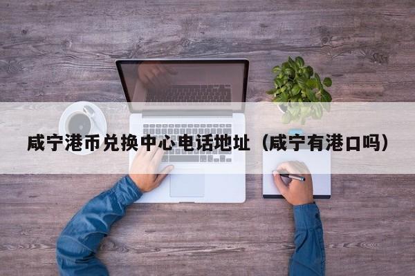 咸宁港币兑换中心电话地址（咸宁有港口吗）