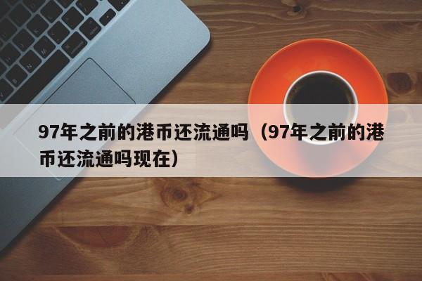 97年之前的港币还流通吗（97年之前的港币还流通吗现在）