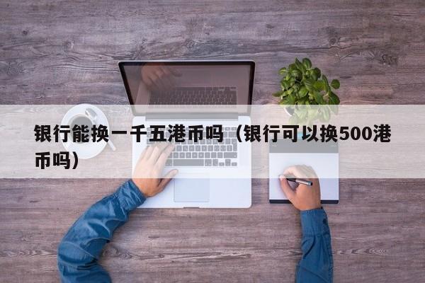 银行能换一千五港币吗（银行可以换500港币吗）