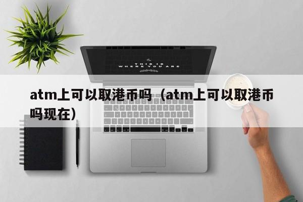 atm上可以取港币吗（atm上可以取港币吗现在）