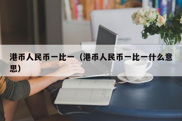 港币人民币一比一（港币人民币一比一什么意思）