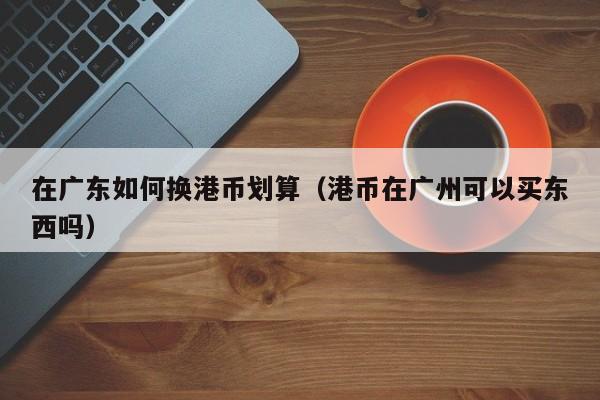 在广东如何换港币划算（港币在广州可以买东西吗）