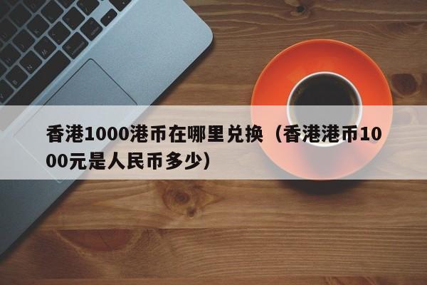 香港1000港币在哪里兑换（香港港币1000元是人民币多少）