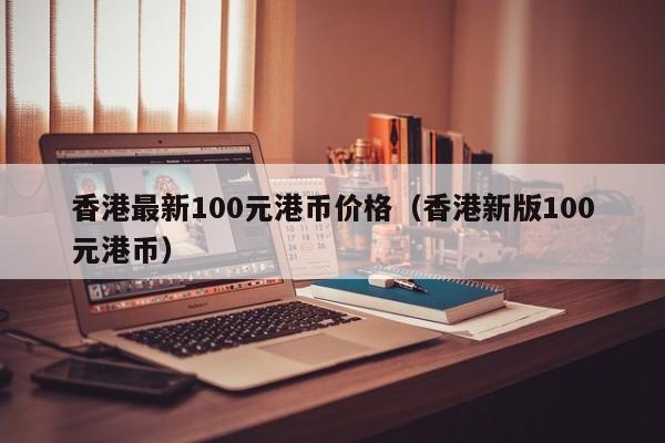 香港最新100元港币价格（香港新版100元港币）