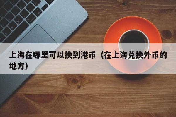 上海在哪里可以换到港币（在上海兑换外币的地方）