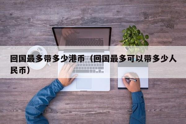 回国最多带多少港币（回国最多可以带多少人民币）