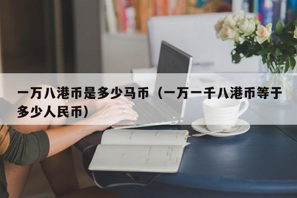 一万八港币是多少马币（一万一千八港币等于多少人民币）