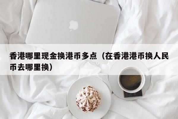 香港哪里现金换港币多点（在香港港币换人民币去哪里换）