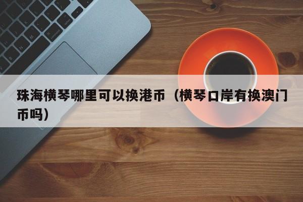 珠海横琴哪里可以换港币（横琴口岸有换澳门币吗）