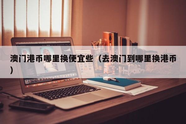 澳门港币哪里换便宜些（去澳门到哪里换港币）
