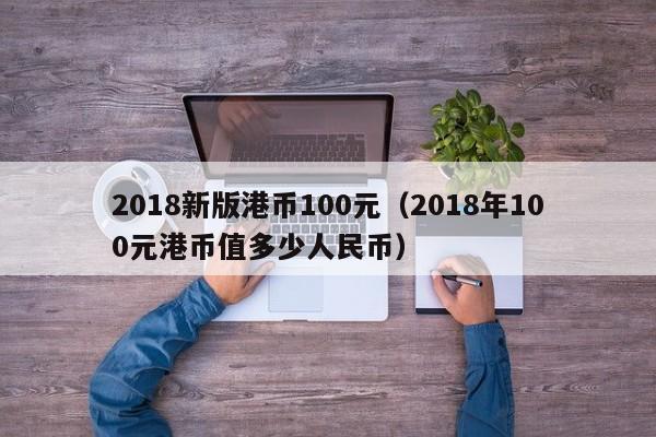 2018新版港币100元（2018年100元港币值多少人民币）