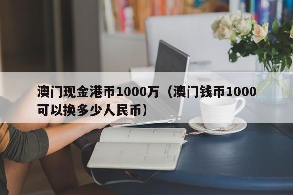 澳门现金港币1000万（澳门钱币1000可以换多少人民币）