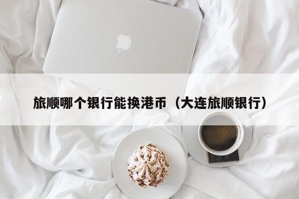 旅顺哪个银行能换港币（大连旅顺银行）