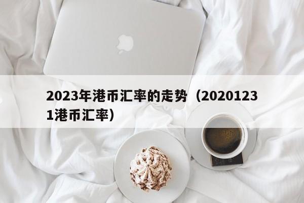 2023年港币汇率的走势（20201231港币汇率）