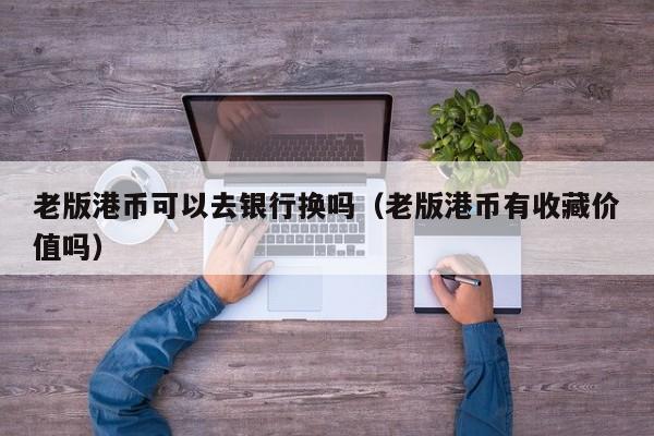 老版港币可以去银行换吗（老版港币有收藏价值吗）