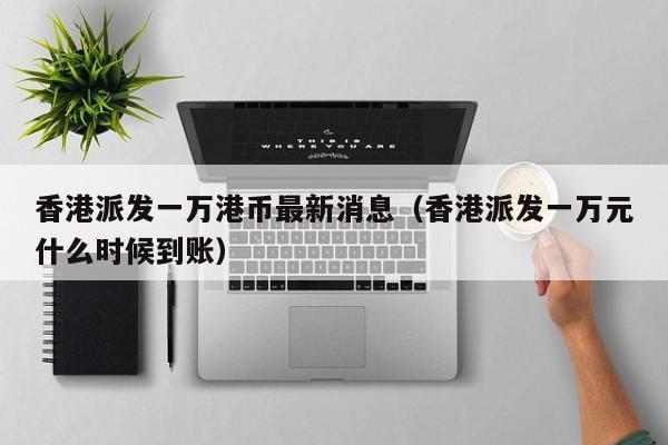 香港派发一万港币最新消息（香港派发一万元什么时候到账）