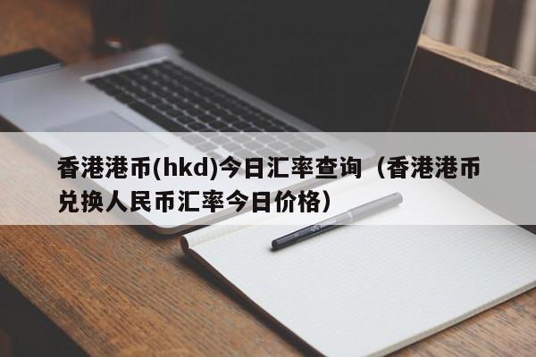 香港港币(hkd)今日汇率查询（香港港币兑换人民币汇率今日价格）