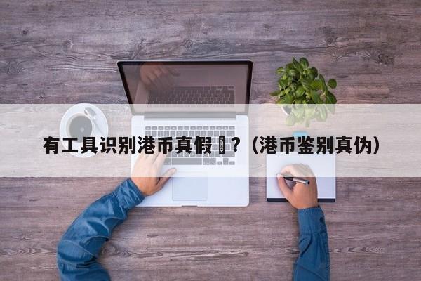 有工具识别港币真假嗎?（港币鉴别真伪）