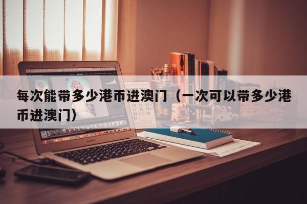 每次能带多少港币进澳门（一次可以带多少港币进澳门）