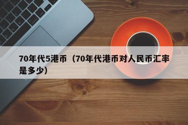 70年代5港币（70年代港币对人民币汇率是多少）