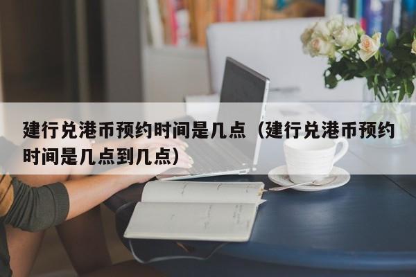 建行兑港币预约时间是几点（建行兑港币预约时间是几点到几点）
