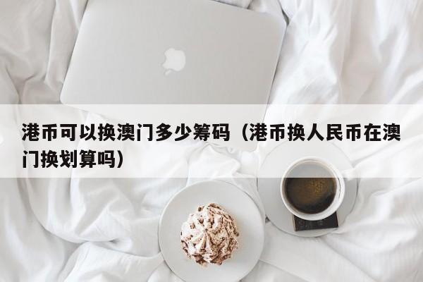 港币可以换澳门多少筹码（港币换人民币在澳门换划算吗）