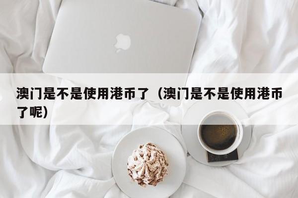 澳门是不是使用港币了（澳门是不是使用港币了呢）