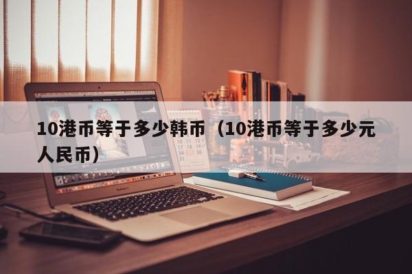 10港币等于多少韩币（10港币等于多少元人民币）