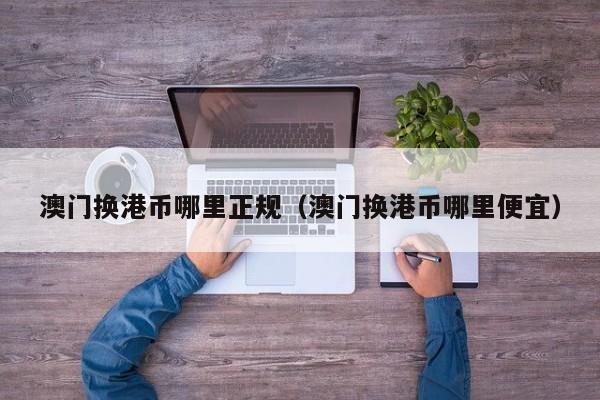 澳门换港币哪里正规（澳门换港币哪里便宜）