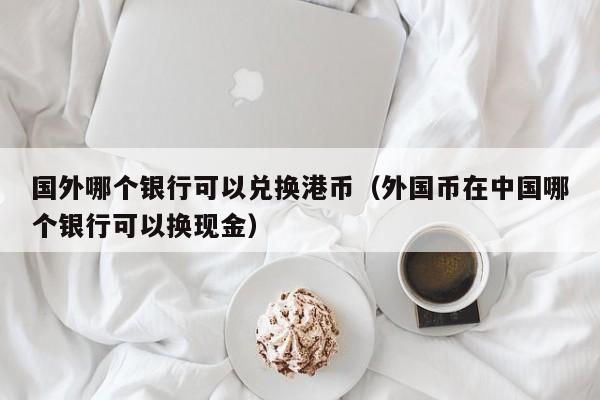 国外哪个银行可以兑换港币（外国币在中国哪个银行可以换现金）