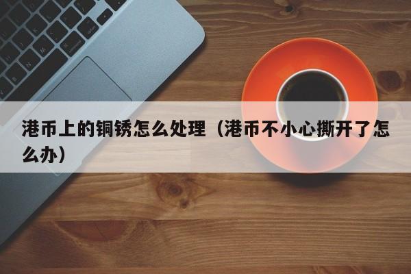 港币上的铜锈怎么处理（港币不小心撕开了怎么办）
