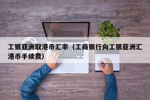 工银亚洲取港币汇率（工商银行向工银亚洲汇港币手续费）