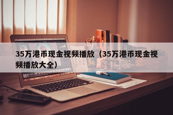 35万港币现金视频播放（35万港币现金视频播放大全）