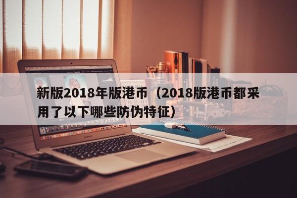 新版2018年版港币（2018版港币都采用了以下哪些防伪特征）