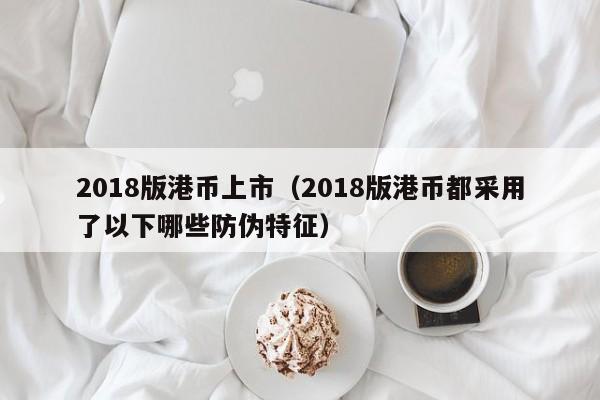 2018版港币上市（2018版港币都采用了以下哪些防伪特征）