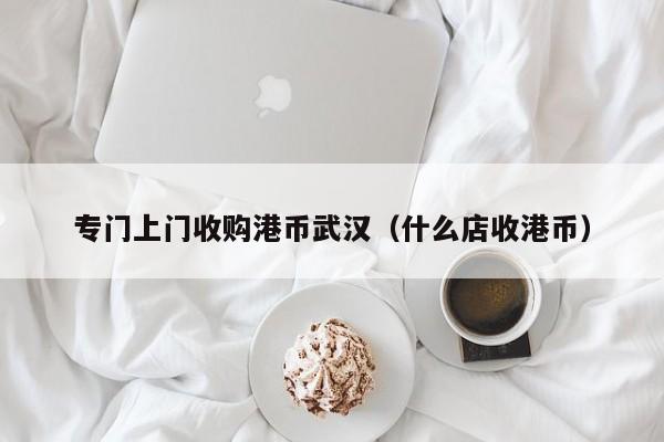 专门上门收购港币武汉（什么店收港币）