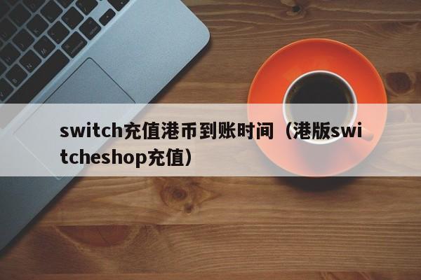switch充值港币到账时间（港版switcheshop充值）