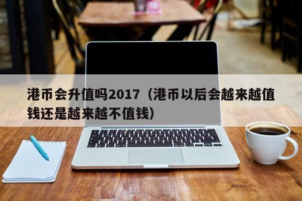 港币会升值吗2017（港币以后会越来越值钱还是越来越不值钱）