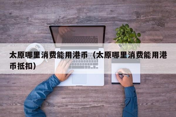 太原哪里消费能用港币（太原哪里消费能用港币抵扣）