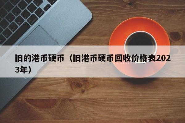 旧的港币硬币（旧港币硬币回收价格表2023年）