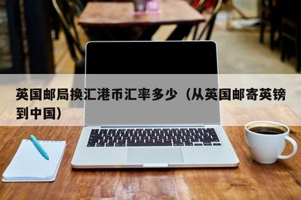 英国邮局换汇港币汇率多少（从英国邮寄英镑到中国）