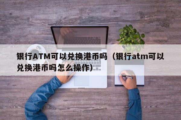 银行ATM可以兑换港币吗（银行atm可以兑换港币吗怎么操作）