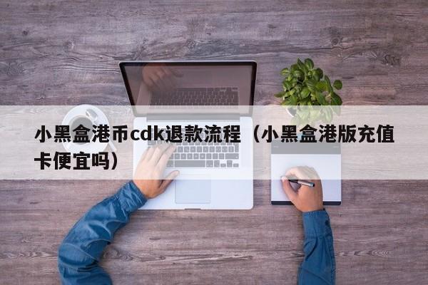 小黑盒港币cdk退款流程（小黑盒港版充值卡便宜吗）