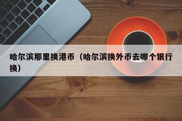 哈尔滨那里换港币（哈尔滨换外币去哪个银行换）