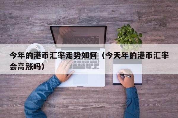 今年的港币汇率走势如何（今天年的港币汇率会高涨吗）