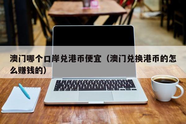 澳门哪个口岸兑港币便宜（澳门兑换港币的怎么赚钱的）