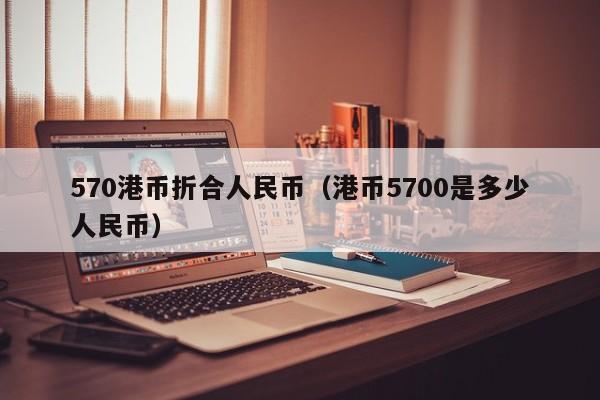 570港币折合人民币（港币5700是多少人民币）