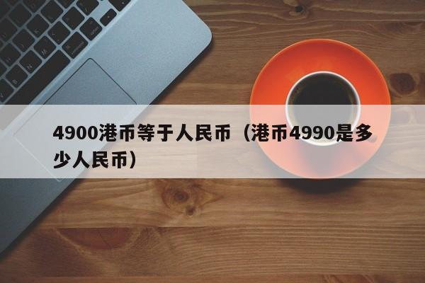 4900港币等于人民币（港币4990是多少人民币）